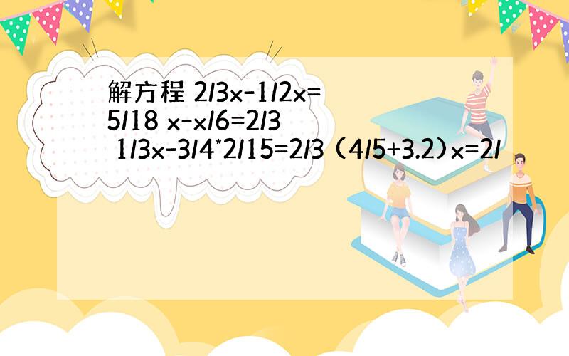 解方程 2/3x-1/2x=5/18 x-x/6=2/3 1/3x-3/4*2/15=2/3 (4/5+3.2)x=2/