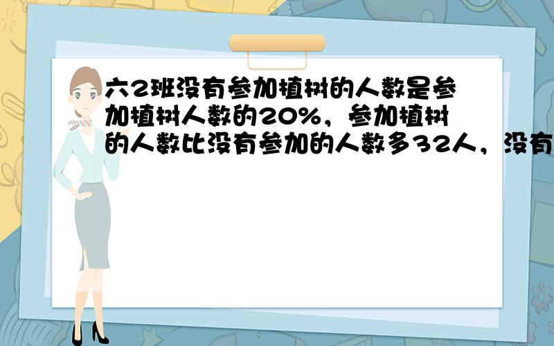 六2班没有参加植树的人数是参加植树人数的20%，参加植树的人数比没有参加的人数多32人，没有参加植树的有多少人？（用方程