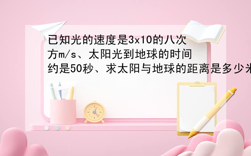 已知光的速度是3x10的八次方m/s、太阳光到地球的时间约是50秒、求太阳与地球的距离是多少米?