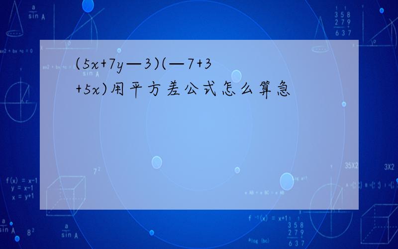 (5x+7y—3)(—7+3+5x)用平方差公式怎么算急