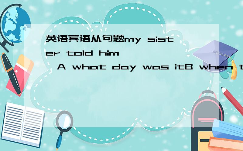 英语宾语从句题my sister told him————A what day was itB when the tra