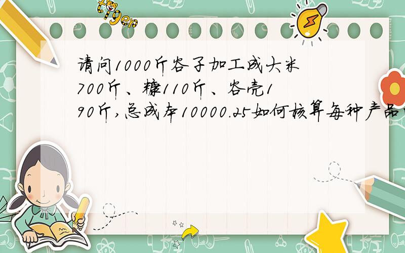 请问1000斤谷子加工成大米700斤、糠110斤、谷壳190斤,总成本10000.25如何核算每种产品的成本价?怎样算出