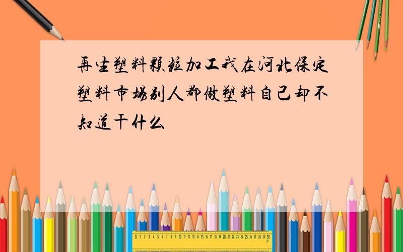 再生塑料颗粒加工我在河北保定塑料市场别人都做塑料自己却不知道干什么