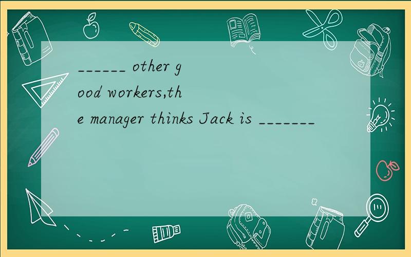 ______ other good workers,the manager thinks Jack is _______