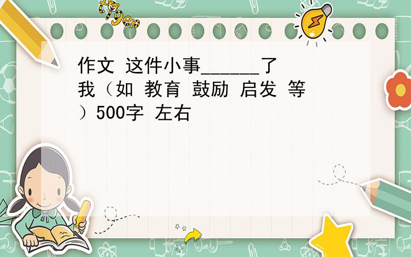 作文 这件小事______了我（如 教育 鼓励 启发 等）500字 左右