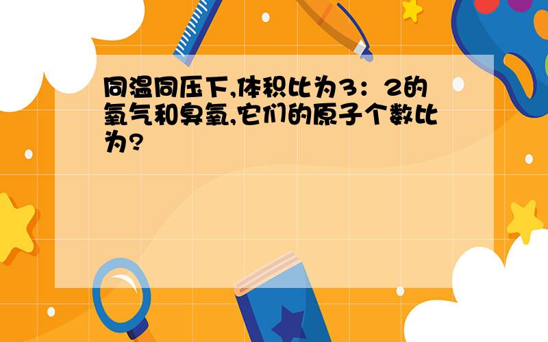 同温同压下,体积比为3：2的氧气和臭氧,它们的原子个数比为?