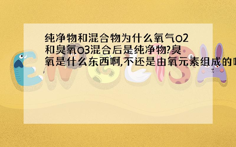 纯净物和混合物为什么氧气O2和臭氧O3混合后是纯净物?臭氧是什么东西啊,不还是由氧元素组成的吗,不也应该是单质吗