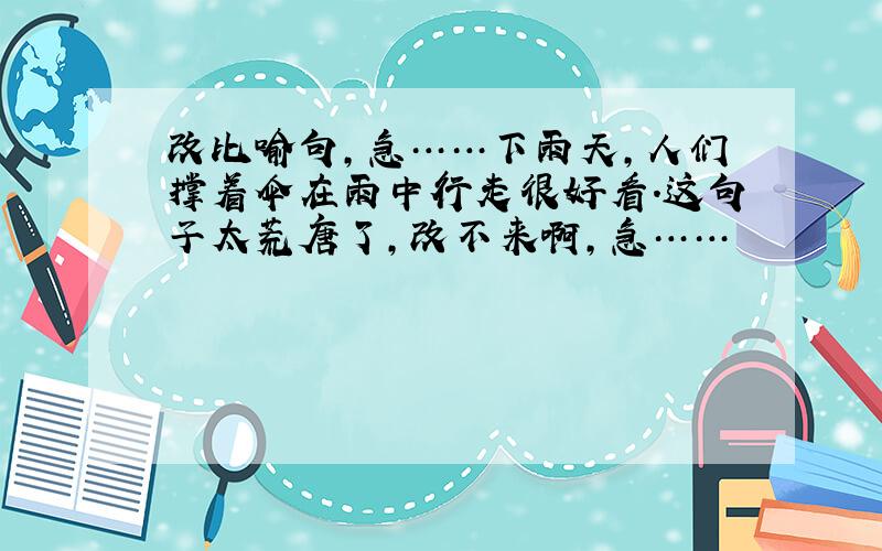 改比喻句,急……下雨天,人们撑着伞在雨中行走很好看.这句子太荒唐了,改不来啊,急……