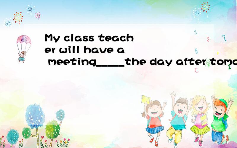 My class teacher will have a meeting_____the day after tomor