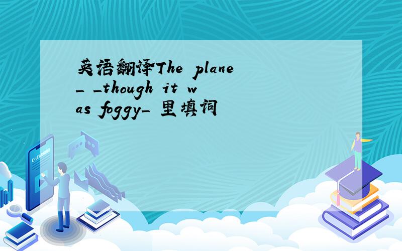 英语翻译The plane _ _though it was foggy_ 里填词