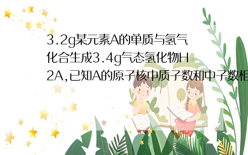 3.2g某元素A的单质与氢气化合生成3.4g气态氢化物H2A,已知A的原子核中质子数和中子数相等