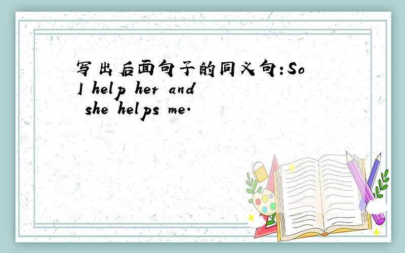 写出后面句子的同义句:So I help her and she helps me.