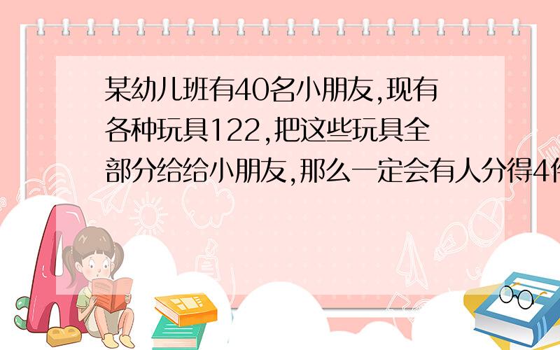 某幼儿班有40名小朋友,现有各种玩具122,把这些玩具全部分给给小朋友,那么一定会有人分得4件或4件以上的玩具,为什么?