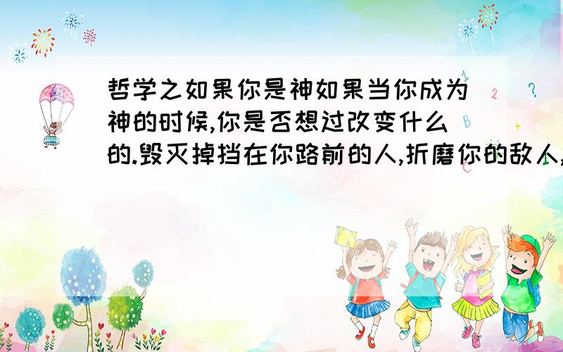 哲学之如果你是神如果当你成为神的时候,你是否想过改变什么的.毁灭掉挡在你路前的人,折磨你的敌人,主宰万千的生命,建立无上