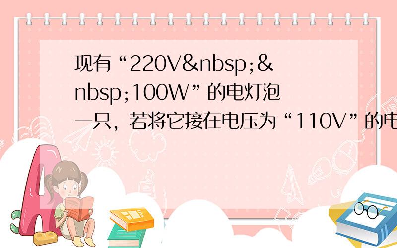 现有“220V  100W”的电灯泡一只，若将它接在电压为“110V”的电路中，实际功率为_____