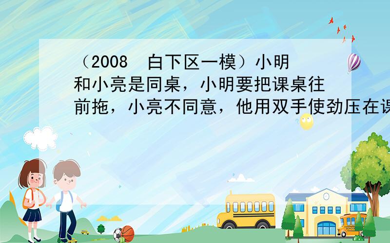 （2008•白下区一模）小明和小亮是同桌，小明要把课桌往前拖，小亮不同意，他用双手使劲压在课桌上，这是利用______的