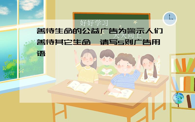 善待生命的公益广告为警示人们善待其它生命,请写5则广告用语,