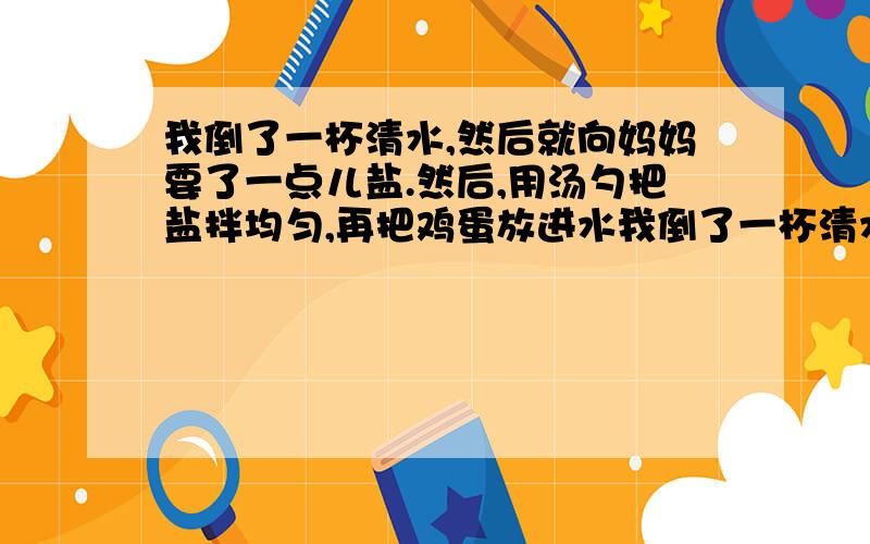 我倒了一杯清水,然后就向妈妈要了一点儿盐.然后,用汤勺把盐拌均匀,再把鸡蛋放进水我倒了一杯清水,然后就向