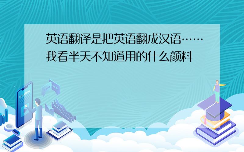 英语翻译是把英语翻成汉语……我看半天不知道用的什么颜料