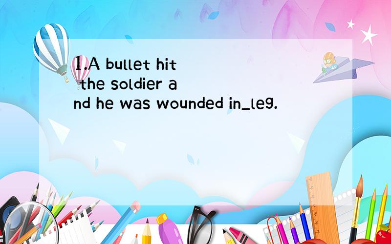 1.A bullet hit the soldier and he was wounded in_leg.