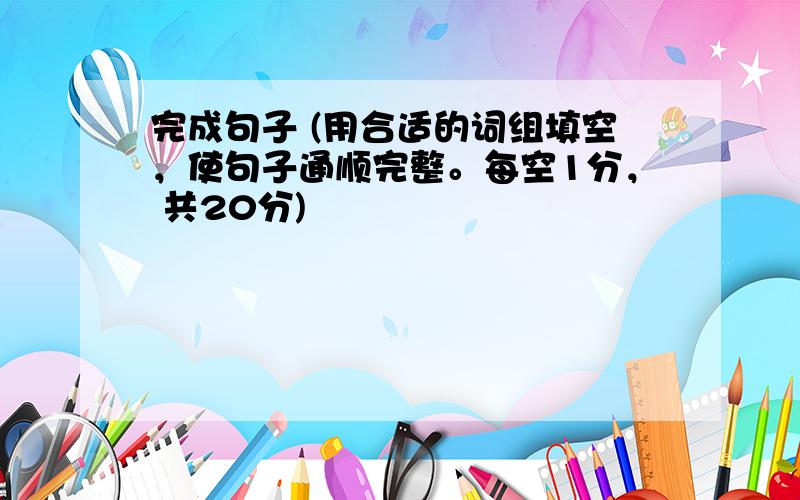 完成句子 (用合适的词组填空，使句子通顺完整。每空1分， 共20分)