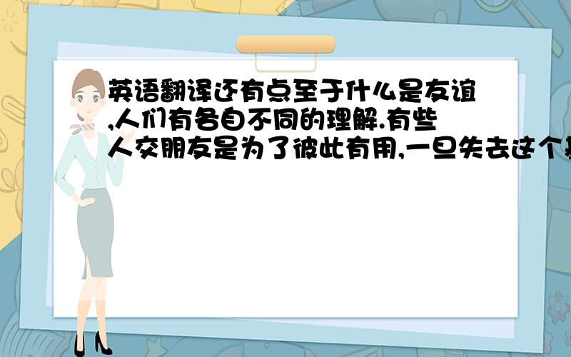 英语翻译还有点至于什么是友谊,人们有各自不同的理解.有些人交朋友是为了彼此有用,一旦失去这个基础,这种友谊也就终止了、但