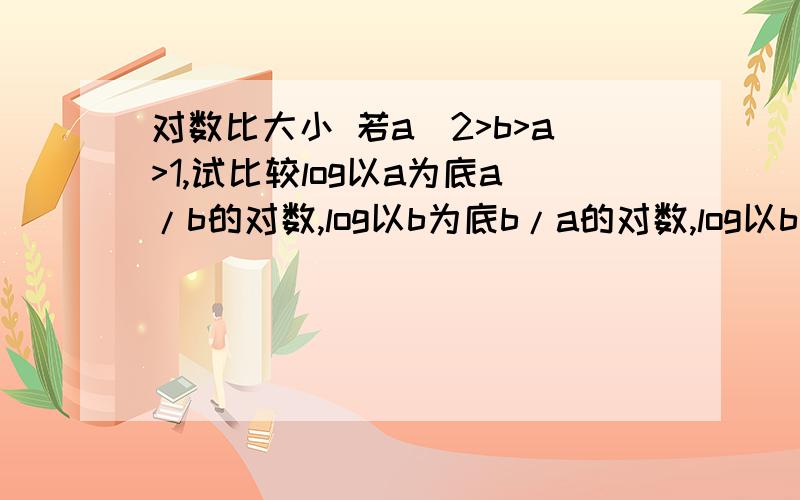 对数比大小 若a^2>b>a>1,试比较log以a为底a/b的对数,log以b为底b/a的对数,log以b为底a的对数,