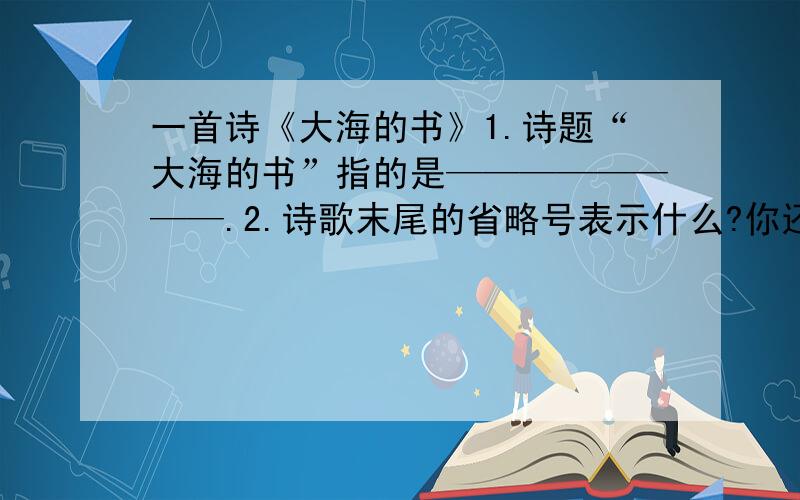 一首诗《大海的书》1.诗题“大海的书”指的是————————.2.诗歌末尾的省略号表示什么?你还会想到什么?——————