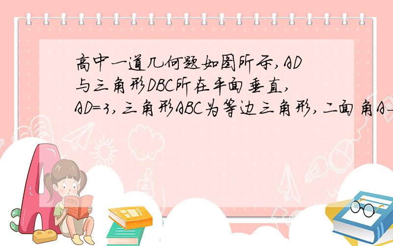 高中一道几何题如图所示,AD与三角形DBC所在平面垂直,AD=3,三角形ABC为等边三角形,二面角A-BC-D为45°,