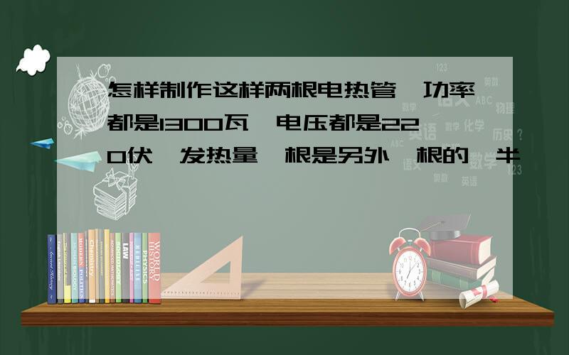 怎样制作这样两根电热管,功率都是1300瓦,电压都是220伏,发热量一根是另外一根的一半,