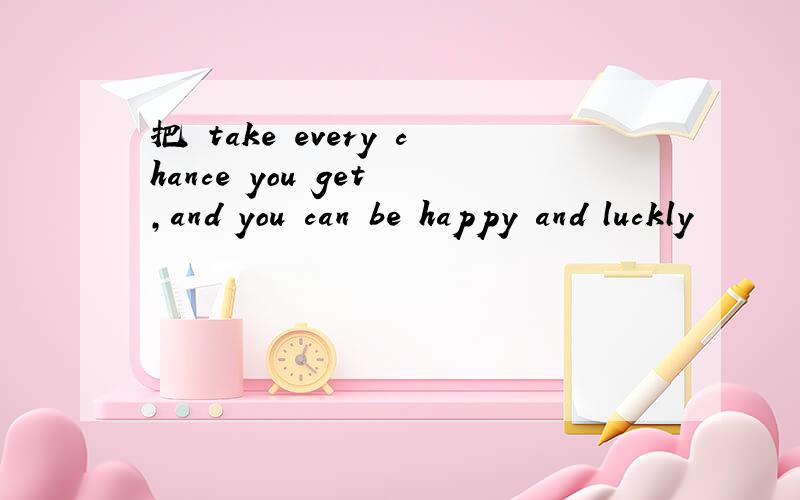 把 take every chance you get ,and you can be happy and luckly