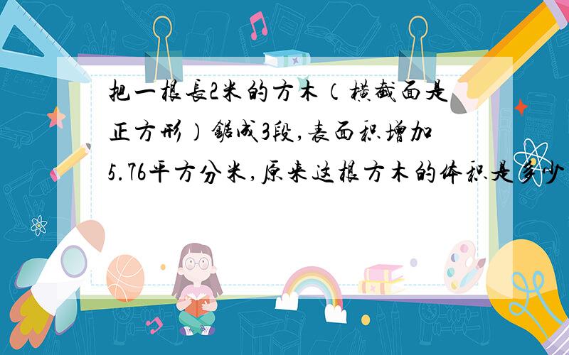 把一根长2米的方木（横截面是正方形）锯成3段,表面积增加5.76平方分米,原来这根方木的体积是多少立方分米