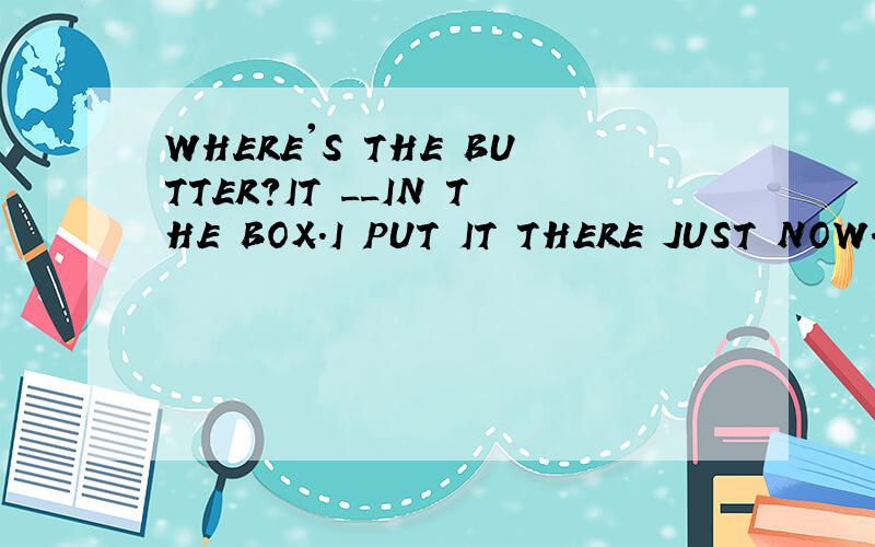 WHERE'S THE BUTTER?IT __IN THE BOX.I PUT IT THERE JUST NOW.