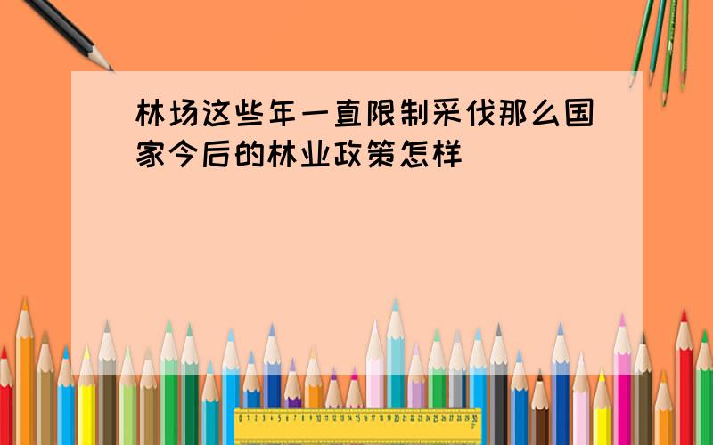 林场这些年一直限制采伐那么国家今后的林业政策怎样