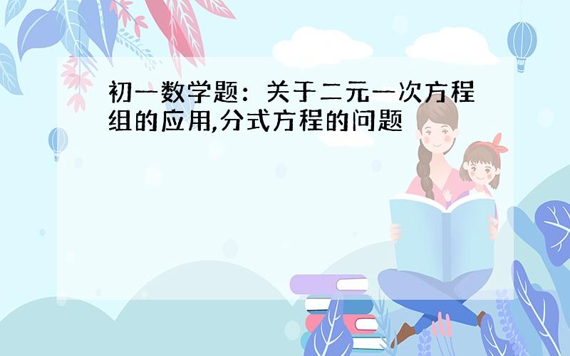 初一数学题：关于二元一次方程组的应用,分式方程的问题