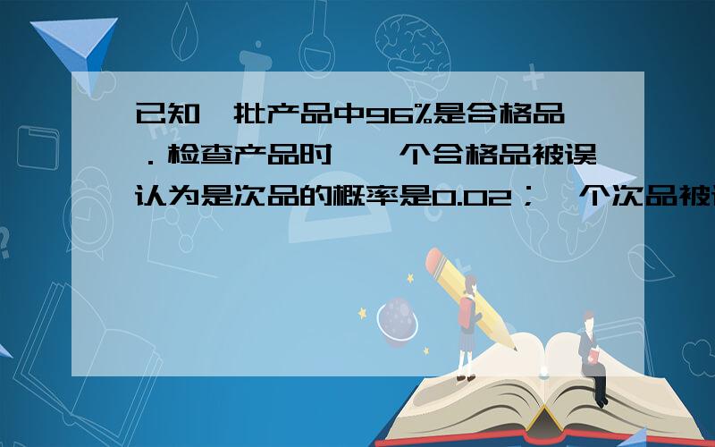 已知一批产品中96%是合格品．检查产品时,一个合格品被误认为是次品的概率是0.02；一个次品被误认为是合格