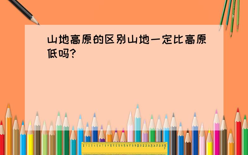 山地高原的区别山地一定比高原低吗?