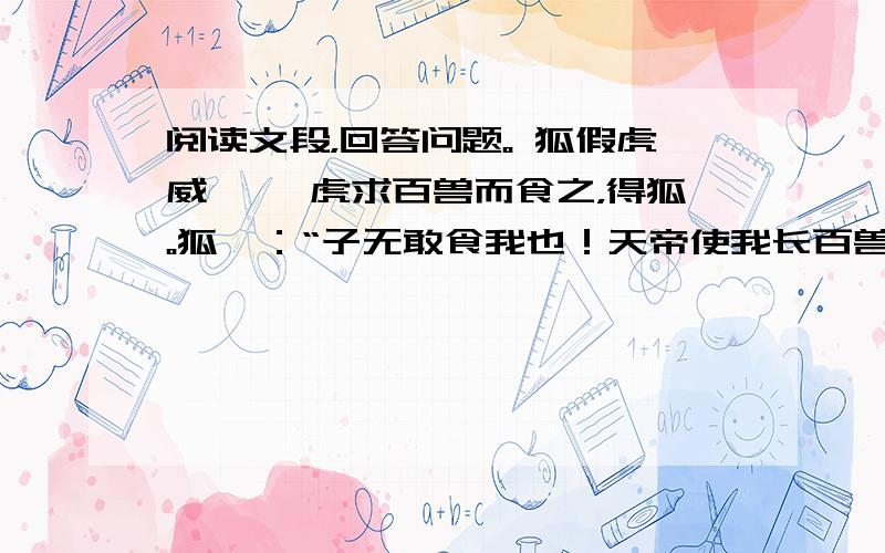 阅读文段，回答问题。 狐假虎威 　　虎求百兽而食之，得狐。狐曰：“子无敢食我也！天帝使我长百兽，今子食我，是逆天命也。子