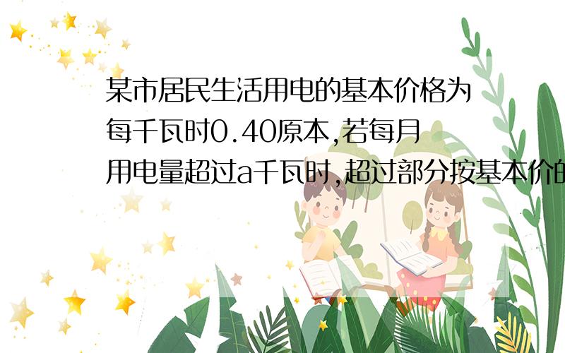 某市居民生活用电的基本价格为每千瓦时0.40原本,若每月用电量超过a千瓦时,超过部分按基本价的120%收费.1、某户居民