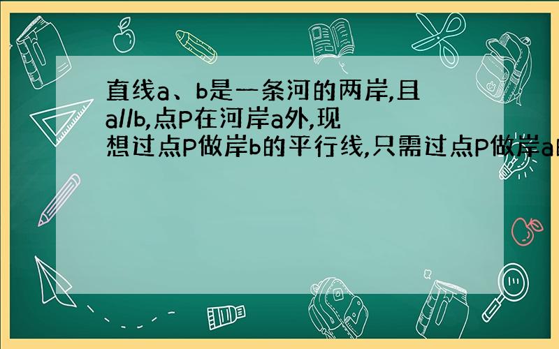 直线a、b是一条河的两岸,且a//b,点P在河岸a外,现想过点P做岸b的平行线,只需过点P做岸a的平行线即可,其理由是什