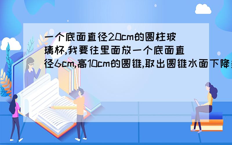 一个底面直径20cm的圆柱玻璃杯,我要往里面放一个底面直径6cm,高10cm的圆锥,取出圆锥水面下降多少