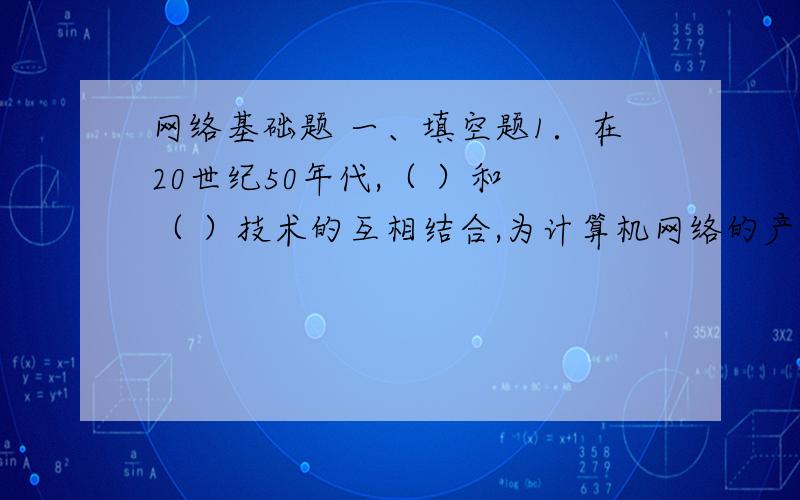 网络基础题 一、填空题1．在20世纪50年代,（ ）和 （ ）技术的互相结合,为计算机网络的产生奠定了理论基础.2．从传