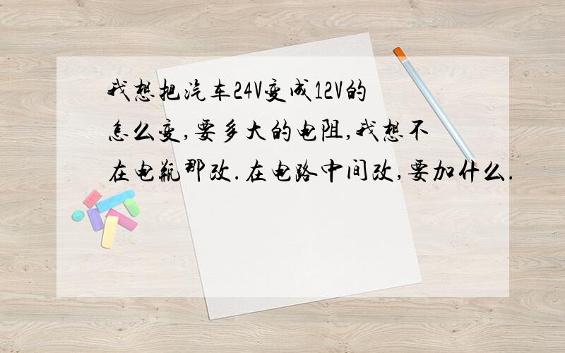 我想把汽车24V变成12V的怎么变,要多大的电阻,我想不在电瓶那改.在电路中间改,要加什么.