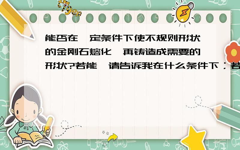 能否在一定条件下使不规则形状的金刚石熔化,再铸造成需要的形状?若能,请告诉我在什么条件下；若不能,请说明理由!