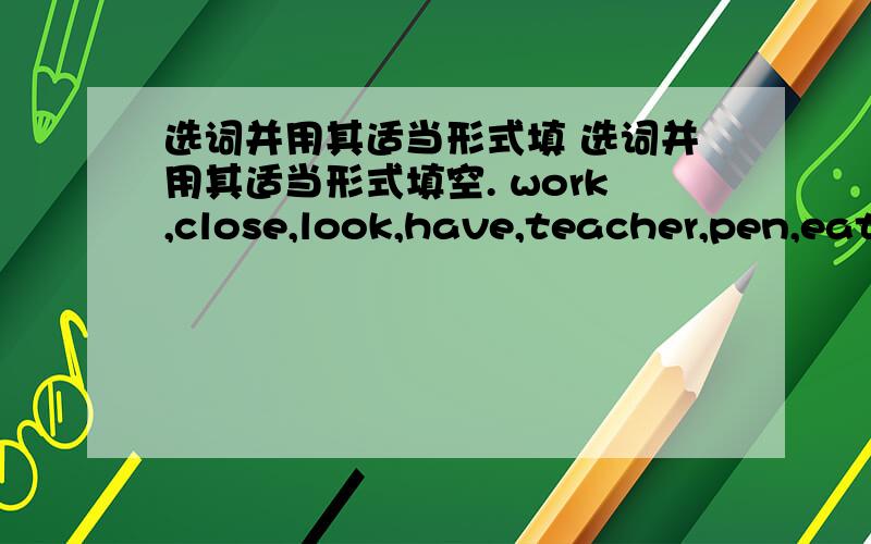 选词并用其适当形式填 选词并用其适当形式填空. work,close,look,have,teacher,pen,eat