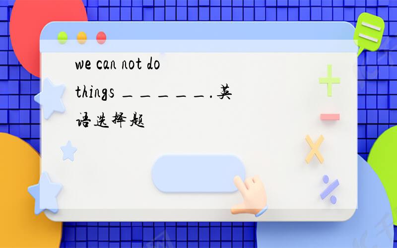 we can not do things _____.英语选择题