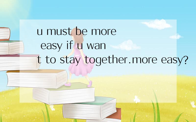 u must be more easy if u want to stay together.more easy?