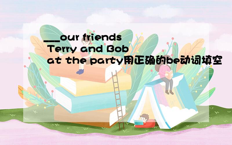 ___our friends Terry and Bob at the party用正确的be动词填空