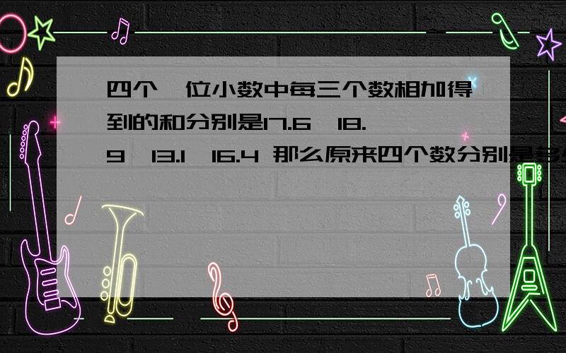 四个一位小数中每三个数相加得到的和分别是17.6,18.9,13.1,16.4 那么原来四个数分别是多少?