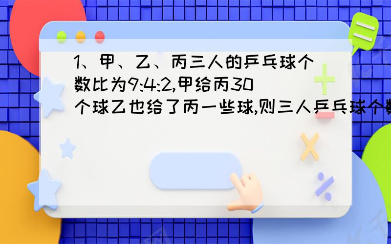 1、甲、乙、丙三人的乒乓球个数比为9:4:2,甲给丙30个球乙也给了丙一些球,则三人乒乓球个数比为2:1:1,已给丙多少